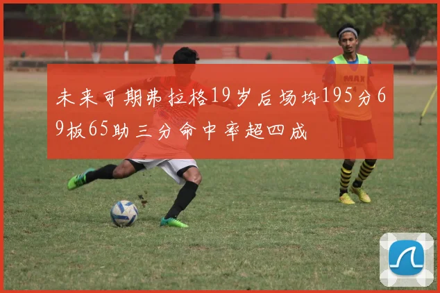 未来可期弗拉格19岁后场均195分69板65助三分命中率超四成