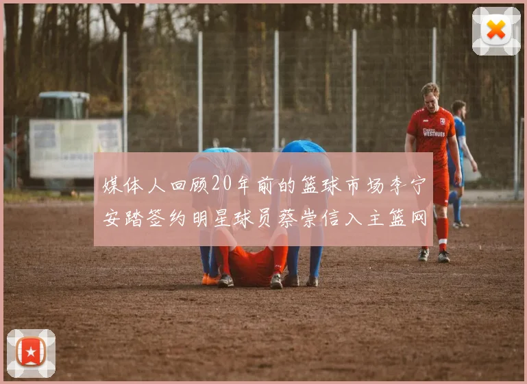 媒体人回顾20年前的篮球市场李宁安踏签约明星球员蔡崇信入主篮网的时代变迁