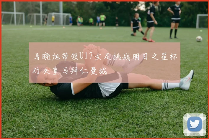 马晓旭带领U17女足挑战明日之星杯对决皇马拜仁曼城
