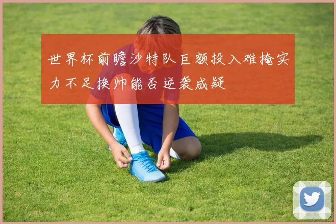世界杯前瞻沙特队巨额投入难掩实力不足换帅能否逆袭成疑