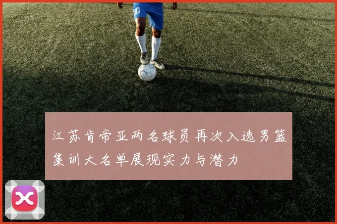 江苏肯帝亚两名球员再次入选男篮集训大名单展现实力与潜力