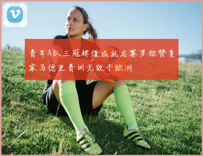青年A队三冠辉煌成就龙赛罗称赞皇家马德里青训无敌于欧洲