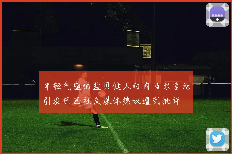年轻气盛的盐贝健人对内马尔言论引发巴西社交媒体热议遭到批评