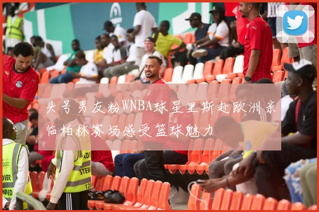 头号男友粉WNBA球星里斯赴欧洲亲临柏林赛场感受篮球魅力