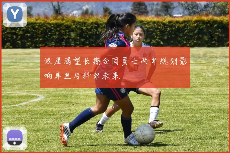 浓眉渴望长期合同勇士两年规划影响库里与科尔未来