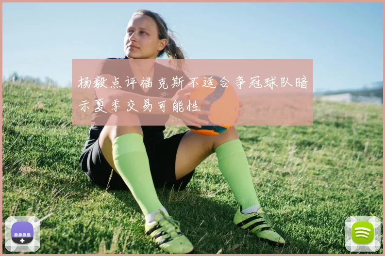 杨毅点评福克斯不适合争冠球队暗示夏季交易可能性