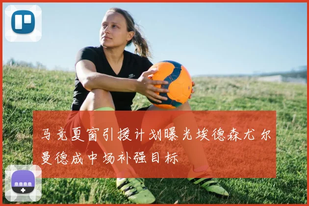马竞夏窗引援计划曝光埃德森尤尔曼德成中场补强目标