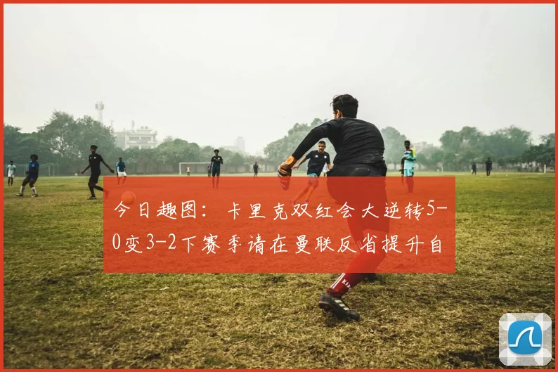 今日趣图：卡里克双红会大逆转5-0变3-2下赛季请在曼联反省提升自己