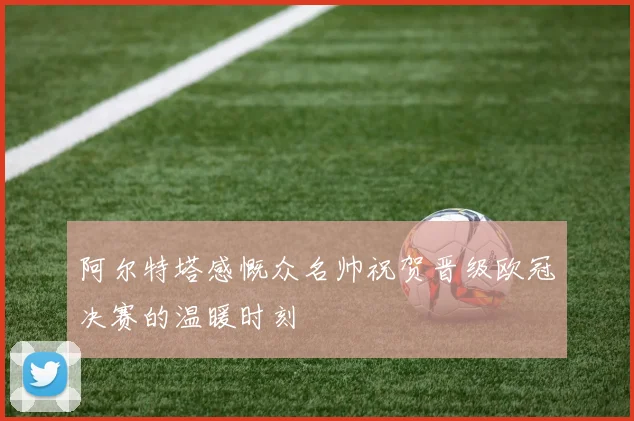 阿尔特塔感慨众名帅祝贺晋级欧冠决赛的温暖时刻