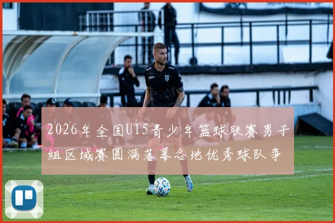 2026年全国U15青少年篮球联赛男子组区域赛圆满落幕各地优秀球队争夺激烈