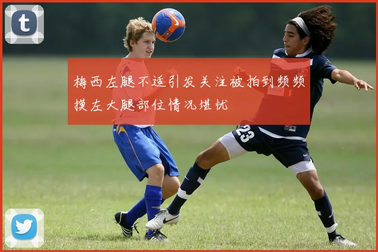 梅西左腿不适引发关注被拍到频频摸左大腿部位情况堪忧
