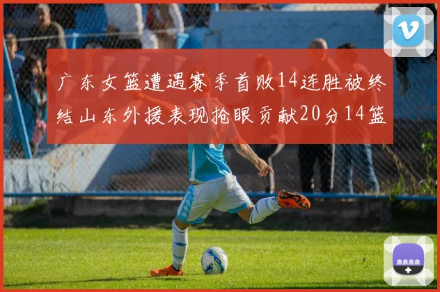 广东女篮遭遇赛季首败14连胜被终结山东外援表现抢眼贡献20分14篮板5助攻