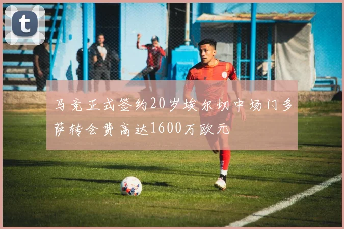 马竞正式签约20岁埃尔切中场门多萨转会费高达1600万欧元