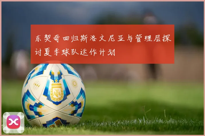 东契奇回归斯洛文尼亚与管理层探讨夏季球队运作计划