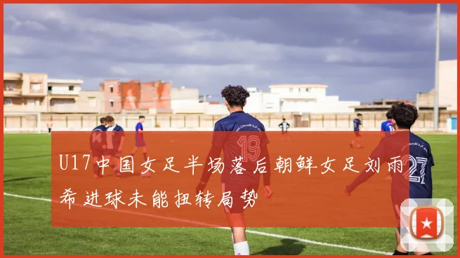 U17中国女足半场落后朝鲜女足刘雨希进球未能扭转局势