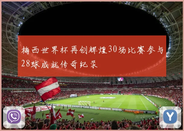 梅西世界杯再创辉煌30场比赛参与28球成就传奇纪录