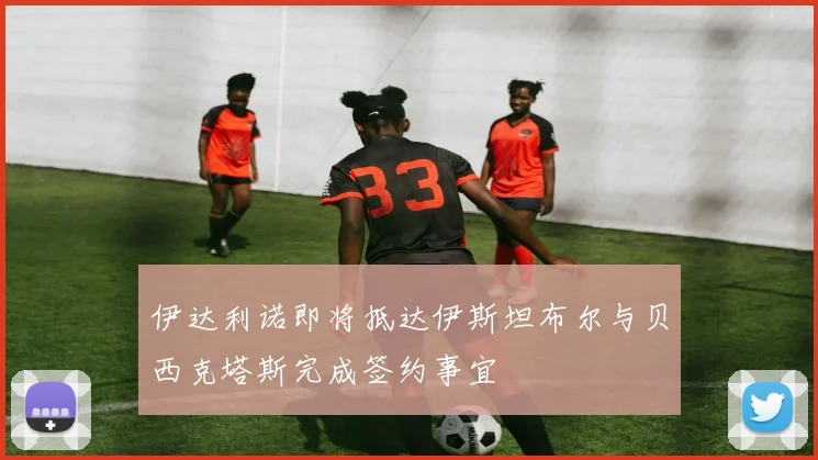 伊达利诺即将抵达伊斯坦布尔与贝西克塔斯完成签约事宜