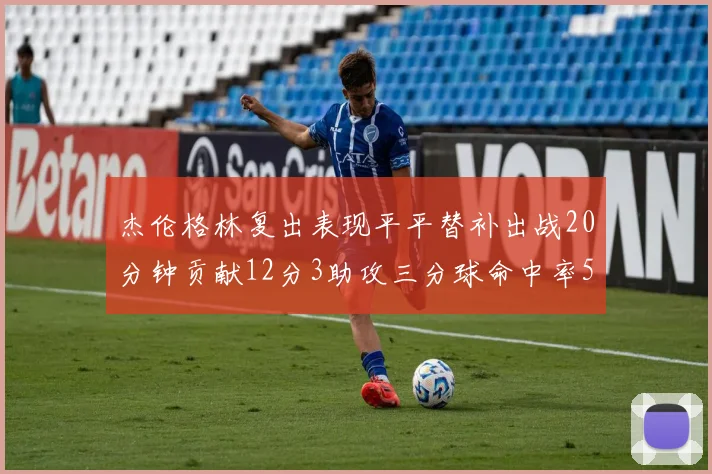 杰伦格林复出表现平平替补出战20分钟贡献12分3助攻三分球命中率50