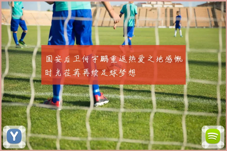 国安后卫何宇鹏重返热爱之地感慨时光荏苒再续足球梦想