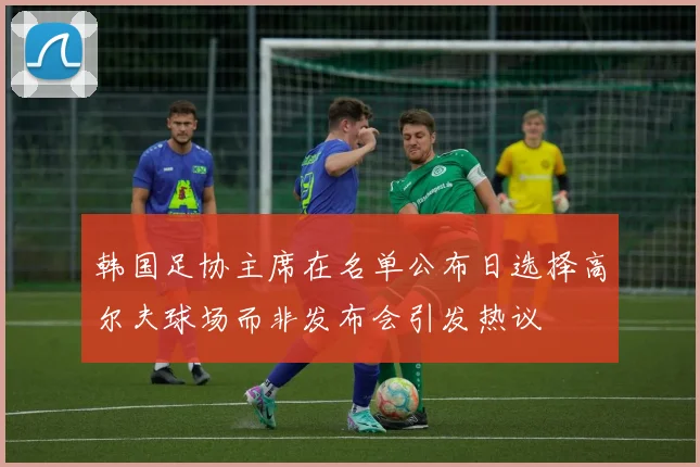 韩国足协主席在名单公布日选择高尔夫球场而非发布会引发热议