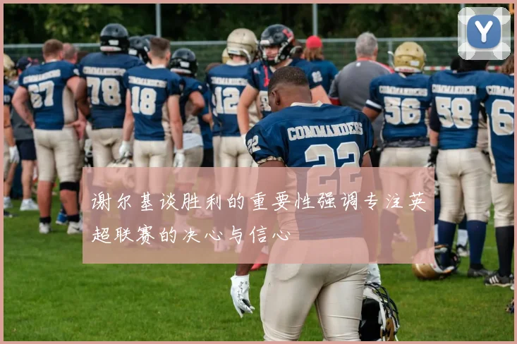 谢尔基谈胜利的重要性强调专注英超联赛的决心与信心