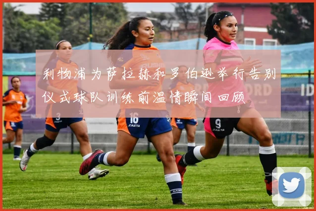 利物浦为萨拉赫和罗伯逊举行告别仪式球队训练前温情瞬间回顾