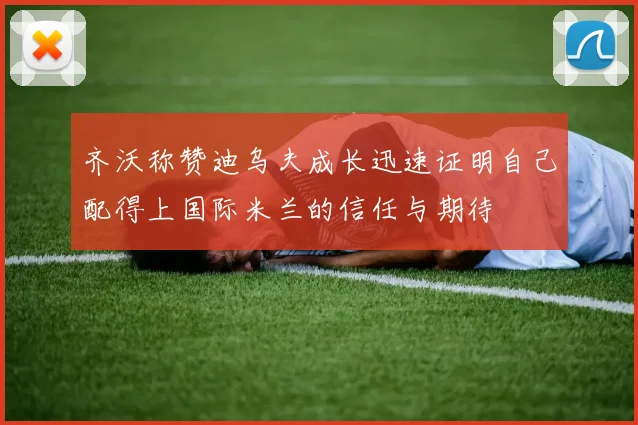 齐沃称赞迪乌夫成长迅速证明自己配得上国际米兰的信任与期待