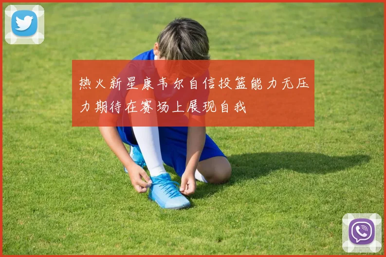 热火新星康韦尔自信投篮能力无压力期待在赛场上展现自我