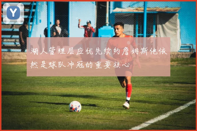 湖人管理层应优先续约詹姆斯他依然是球队冲冠的重要核心