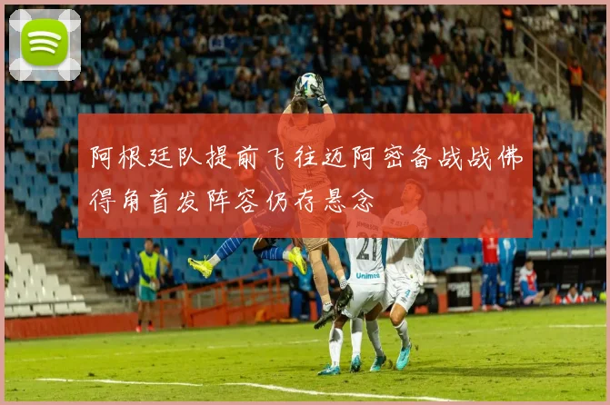 阿根廷队提前飞往迈阿密备战战佛得角首发阵容仍存悬念
