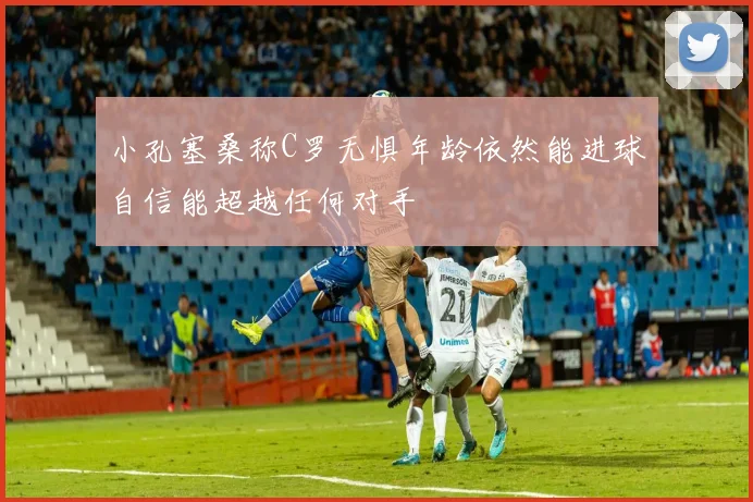小孔塞桑称C罗无惧年龄依然能进球自信能超越任何对手