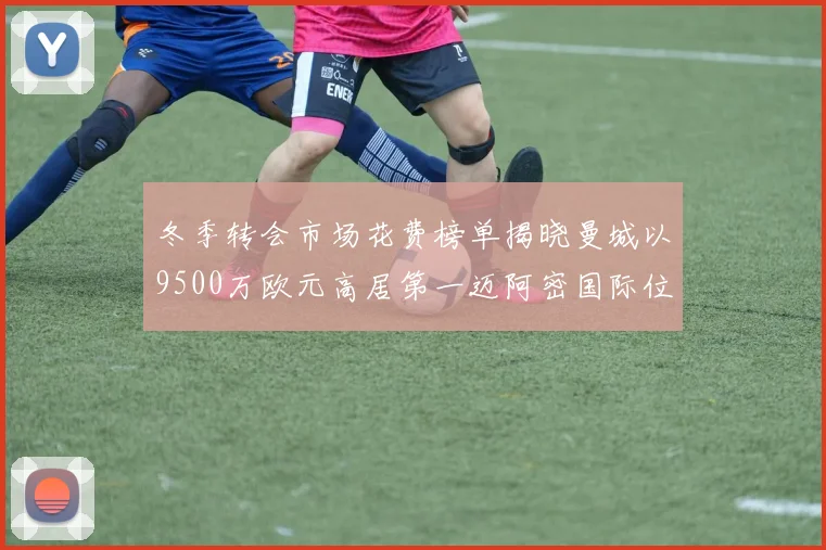 冬季转会市场花费榜单揭晓曼城以9500万欧元高居第一迈阿密国际位列第十一
