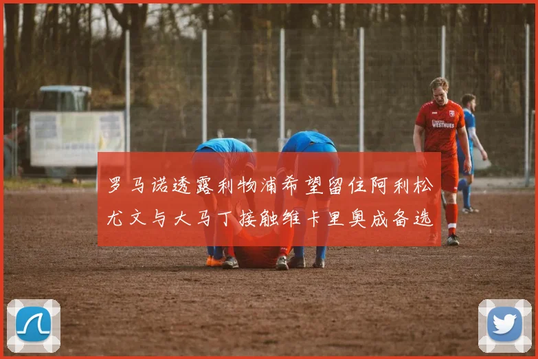罗马诺透露利物浦希望留住阿利松尤文与大马丁接触维卡里奥成备选