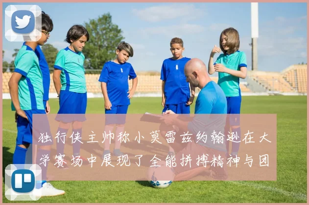 独行侠主帅称小莫雷兹约翰逊在大学赛场中展现了全能拼搏精神与团队奉献精神